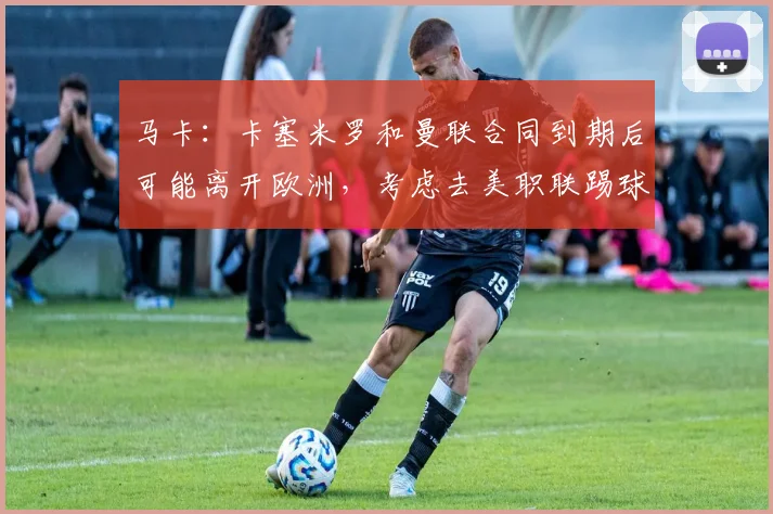 马卡：卡塞米罗和曼联合同到期后可能离开欧洲，考虑去美职联踢球