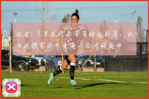 记者：C罗反对本泽马转会新月，认为这损害公平竞争，各方磋商中